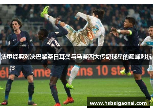 法甲经典对决巴黎圣日耳曼与马赛四大传奇球星的巅峰对抗